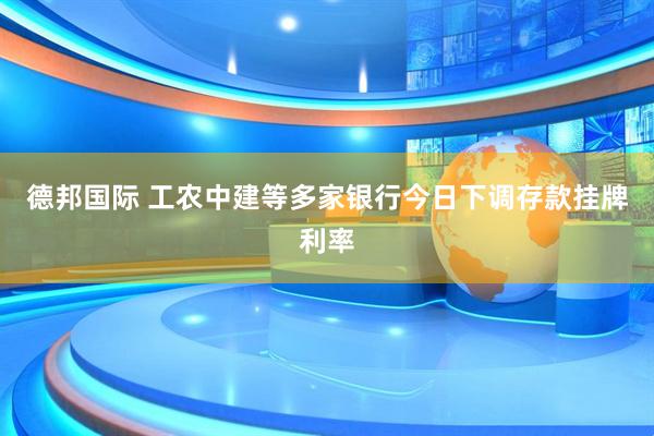 德邦国际 工农中建等多家银行今日下调存款挂牌利率