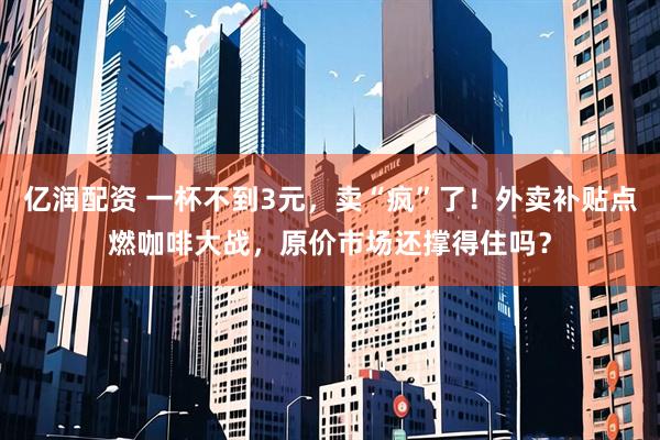 亿润配资 一杯不到3元，卖“疯”了！外卖补贴点燃咖啡大战，原价市场还撑得住吗？