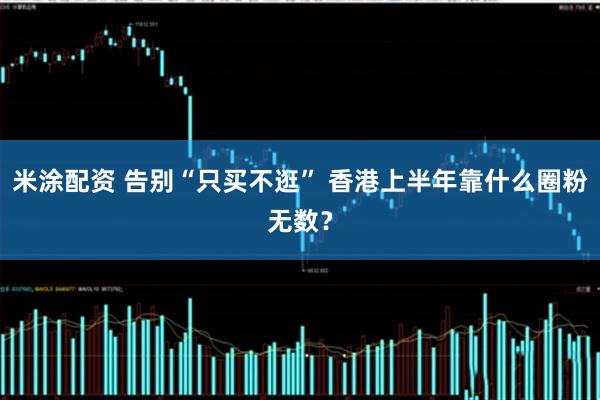 米涂配资 告别“只买不逛” 香港上半年靠什么圈粉无数？