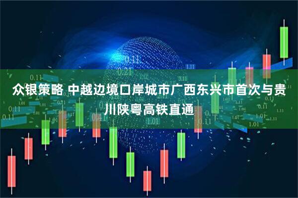 众银策略 中越边境口岸城市广西东兴市首次与贵川陕粤高铁直通