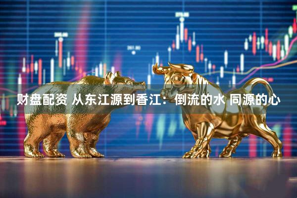 财盘配资 从东江源到香江：倒流的水 同源的心