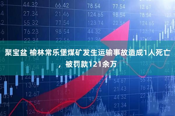 聚宝盆 榆林常乐堡煤矿发生运输事故造成1人死亡，被罚款121余万