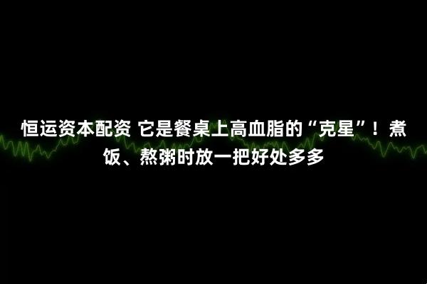 恒运资本配资 它是餐桌上高血脂的“克星”！煮饭、熬粥时放一把好处多多
