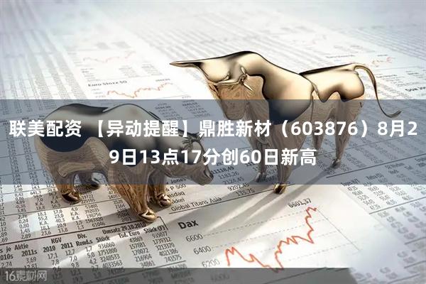 联美配资 【异动提醒】鼎胜新材（603876）8月29日13点17分创60日新高