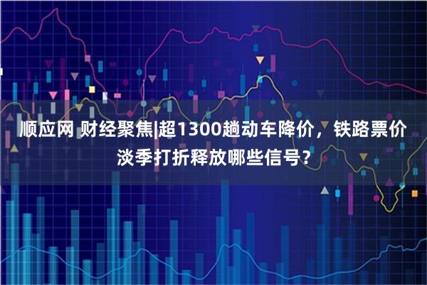 顺应网 财经聚焦|超1300趟动车降价，铁路票价淡季打折释放哪些信号？