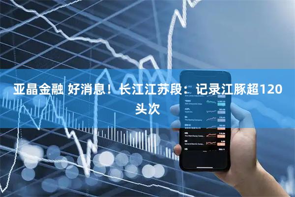 亚晶金融 好消息！长江江苏段：记录江豚超120头次