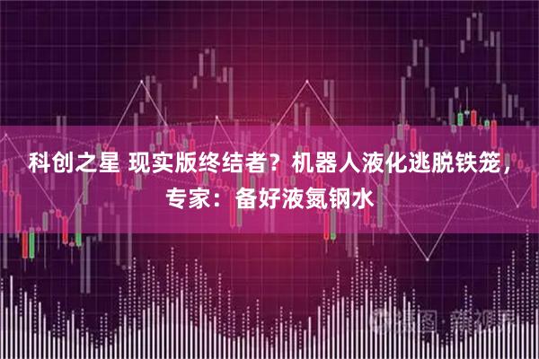 科创之星 现实版终结者？机器人液化逃脱铁笼，专家：备好液氮钢水