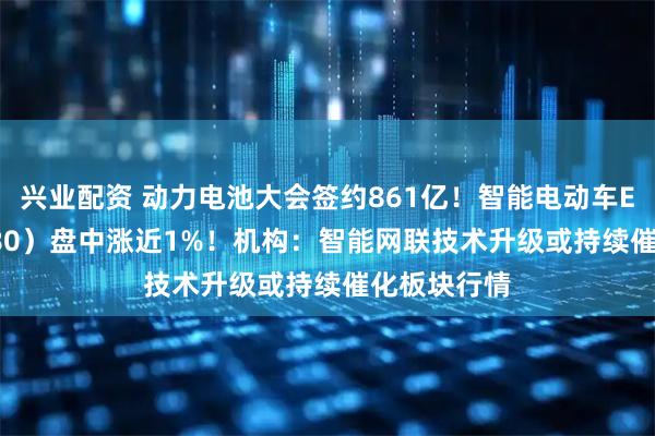 兴业配资 动力电池大会签约861亿！智能电动车ETF（516380）盘中涨近1%！机构：智能网联技术升级或持续催化板块行情