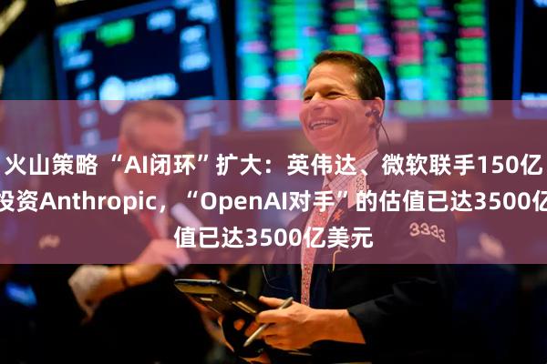 火山策略 “AI闭环”扩大：英伟达、微软联手150亿美元投资Anthropic，“OpenAI对手”的估值已达3500亿美元