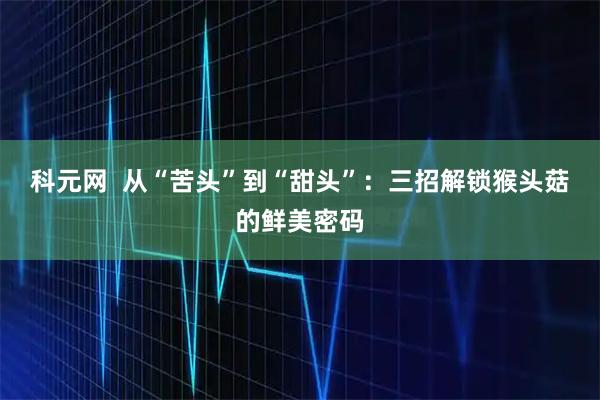 科元网  从“苦头”到“甜头”：三招解锁猴头菇的鲜美密码