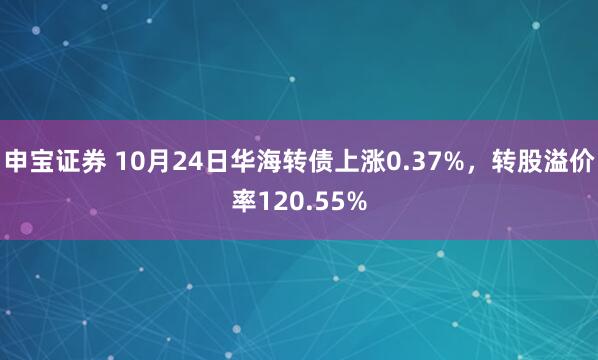 申宝证券 10月24日华海转债上涨0.37%，转股溢价率120.55%