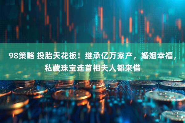 98策略 投胎天花板！继承亿万家产，婚姻幸福，私藏珠宝连首相夫人都来借
