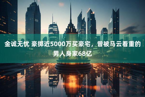 金诚无忧 豪掷近5000万买豪宅，曾被马云看重的男人身家68亿