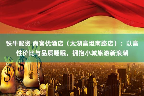 铁牛配资 尚客优酒店（太湖高坦南路店）：以高性价比与品质睡眠，拥抱小城旅游新浪潮