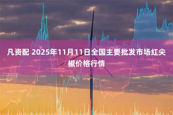 凡资配 2025年11月11日全国主要批发市场红尖椒价格行情