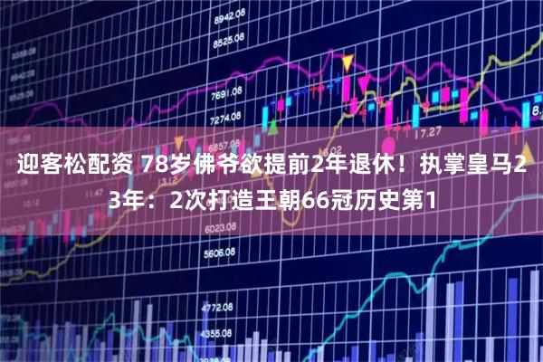 迎客松配资 78岁佛爷欲提前2年退休！执掌皇马23年：2次打造王朝66冠历史第1