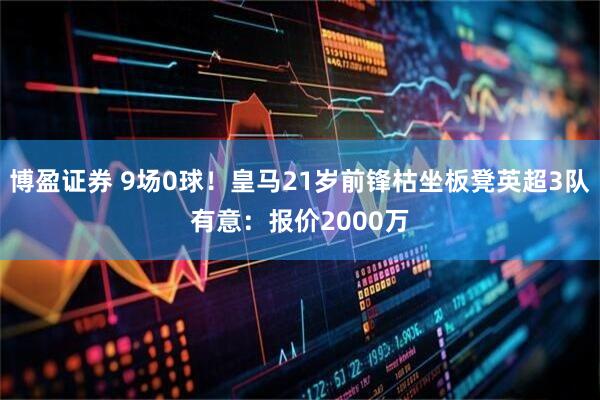 博盈证券 9场0球！皇马21岁前锋枯坐板凳英超3队有意：报价2000万