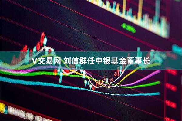 V交易网 刘信群任中银基金董事长