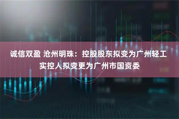 诚信双盈 沧州明珠：控股股东拟变为广州轻工 实控人拟变更为广州市国资委