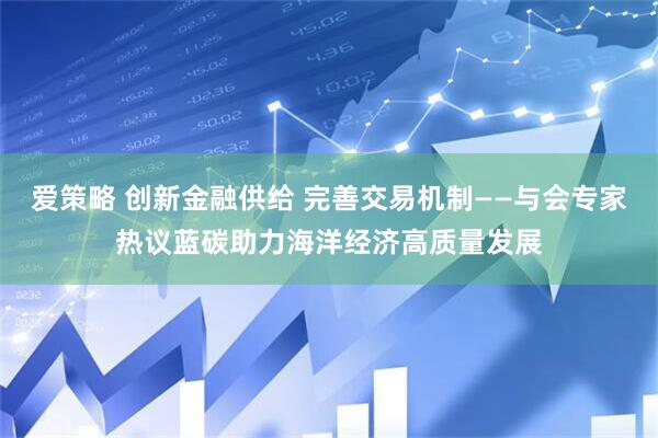 爱策略 创新金融供给 完善交易机制——与会专家热议蓝碳助力海洋经济高质量发展