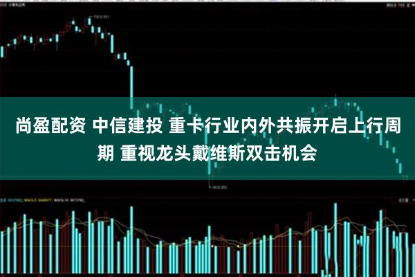 尚盈配资 中信建投 重卡行业内外共振开启上行周期 重视龙头戴维斯双击机会