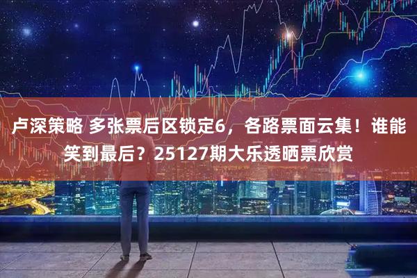 卢深策略 多张票后区锁定6，各路票面云集！谁能笑到最后？25127期大乐透晒票欣赏