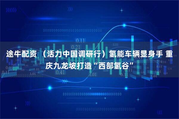 途牛配资 （活力中国调研行）氢能车辆显身手 重庆九龙坡打造“西部氢谷”