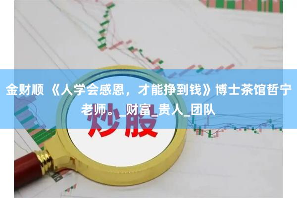 金财顺 《人学会感恩，才能挣到钱》博士茶馆哲宁老师。_财富_贵人_团队