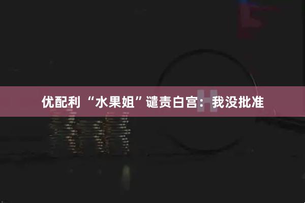 优配利 “水果姐”谴责白宫：我没批准